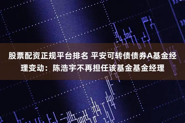 股票配资正规平台排名 平安可转债债券A基金经理变动：陈浩宇不再担任该基金基金经理